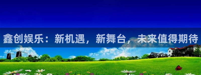 长征平台怎么下载：鑫创娱乐：新机遇，新舞台，未来值得期待