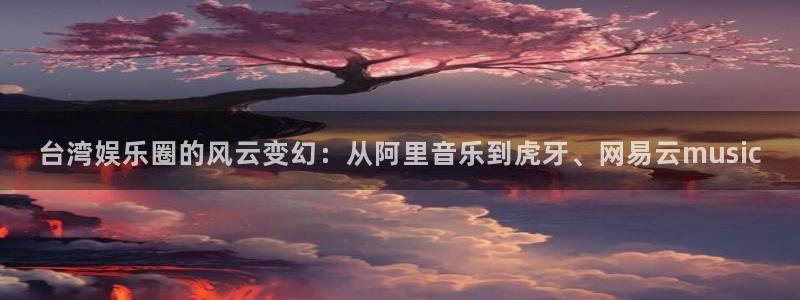 壹号电子娱乐app下载安装：台湾娱乐圈的风云变幻：从阿里音乐到虎牙、网易云music